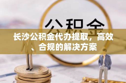 安平长沙公积金代办提取，高效、合规的解决方案