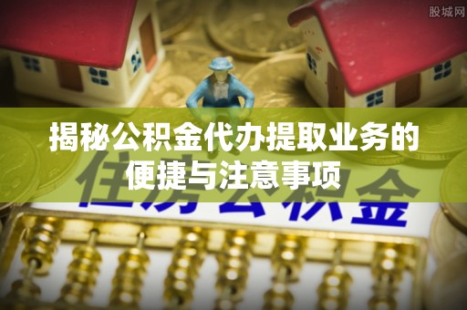 安平揭秘公积金代办提取业务的便捷与注意事项