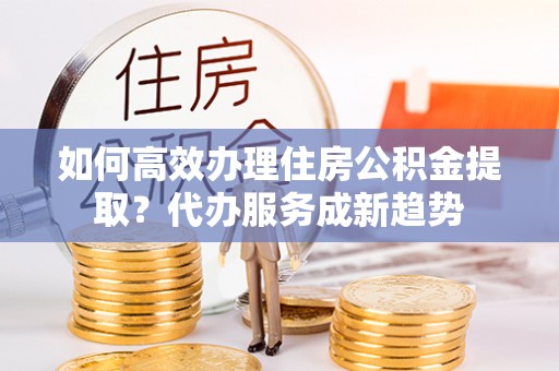 安平如何高效办理住房公积金提取？代办服务成新趋势