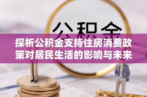 安平探析公积金支持住房消费政策对居民生活的影响与未来展望