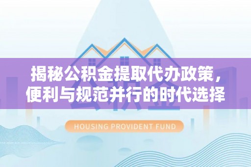 安平揭秘公积金提取代办政策，便利与规范并行的时代选择