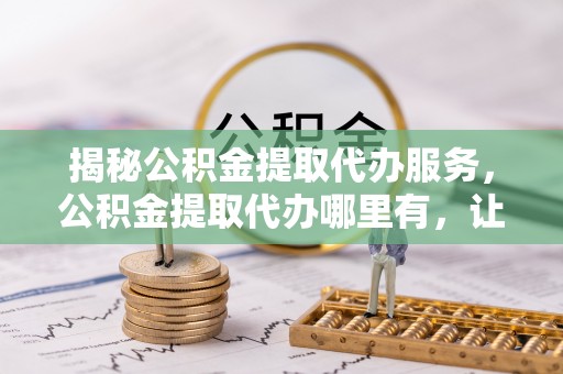 安平揭秘公积金提取代办服务，公积金提取代办哪里有，让你省时省心的解决方案