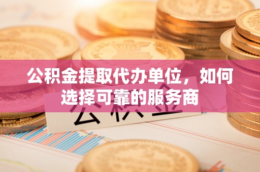 安平公积金提取代办单位，如何选择可靠的服务商