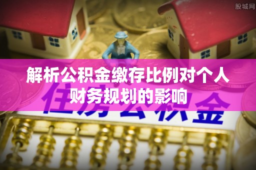 安平解析公积金缴存比例对个人财务规划的影响