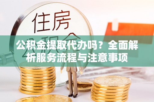 安平公积金提取代办吗？全面解析服务流程与注意事项