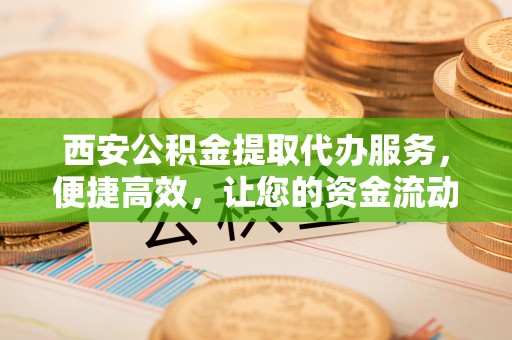 安平西安公积金提取代办服务，便捷高效，让您的资金流动无忧