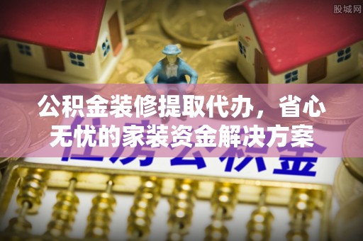 安平公积金装修提取代办，省心无忧的家装资金解决方案