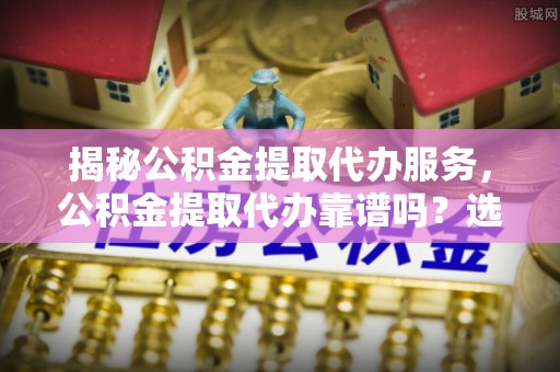 安平揭秘公积金提取代办服务，公积金提取代办靠谱吗？选择需谨慎