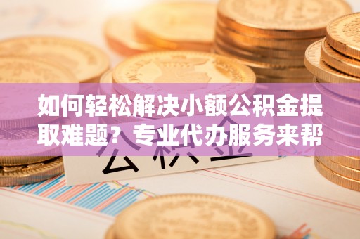 安平如何轻松解决小额公积金提取难题？专业代办服务来帮忙