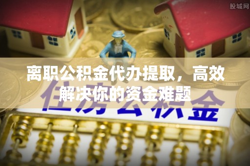 安平离职公积金代办提取，高效解决你的资金难题