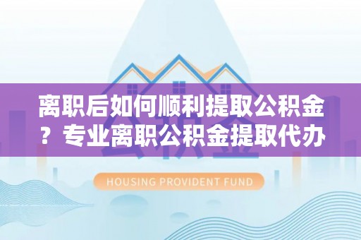 安平离职后如何顺利提取公积金？专业离职公积金提取代办服务指南