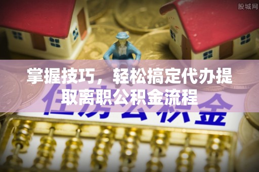 安平掌握技巧，轻松搞定代办提取离职公积金流程