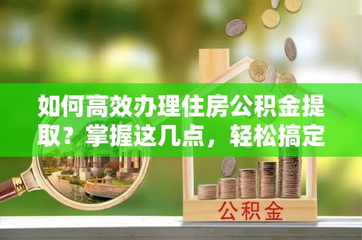 安平如何高效办理住房公积金提取？掌握这几点，轻松搞定！