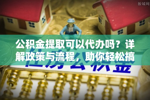 安平公积金提取可以代办吗？详解政策与流程，助你轻松搞定！