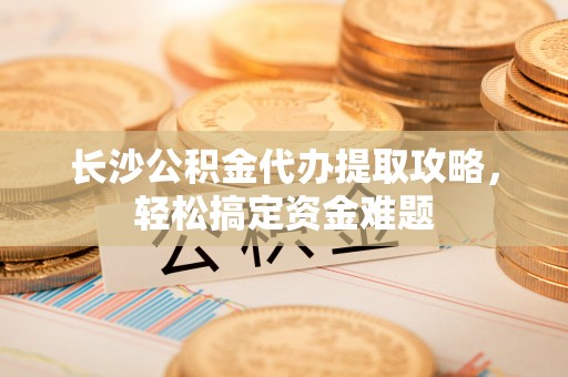 安平长沙公积金代办提取攻略，轻松搞定资金难题