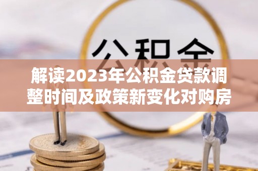 安平解读2023年公积金贷款调整时间及政策新变化对购房的影响