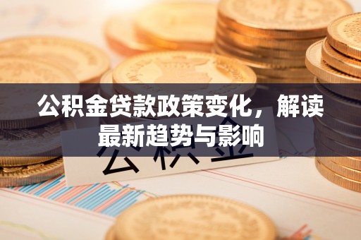 安平公积金贷款政策变化，解读最新趋势与影响