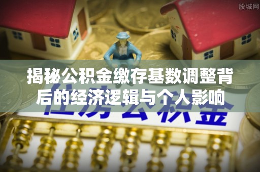 安平揭秘公积金缴存基数调整背后的经济逻辑与个人影响