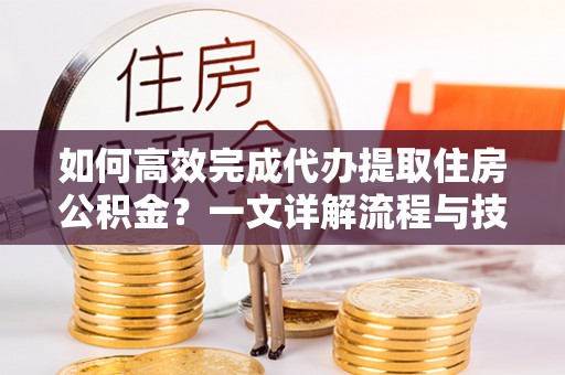 安平如何高效完成代办提取住房公积金？一文详解流程与技巧