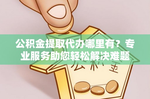 安平公积金提取代办哪里有？专业服务助您轻松解决难题