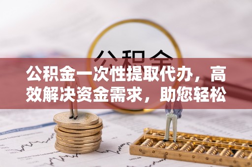 安平公积金一次性提取代办，高效解决资金需求，助您轻松应对生活难题