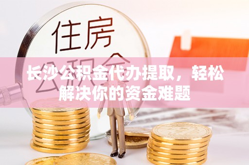 安平长沙公积金代办提取，轻松解决你的资金难题