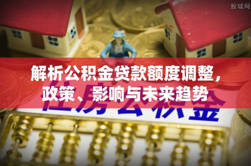 安平解析公积金贷款额度调整，政策、影响与未来趋势