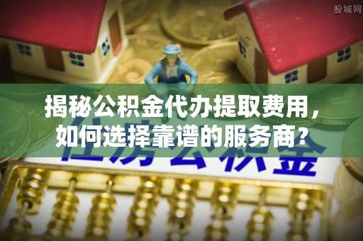 安平揭秘公积金代办提取费用，如何选择靠谱的服务商？