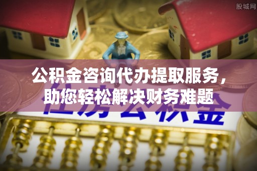 安平公积金咨询代办提取服务，助您轻松解决财务难题