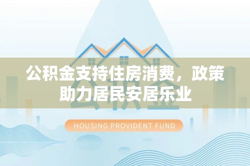 安平公积金支持住房消费，政策助力居民安居乐业
