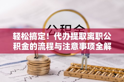 安平轻松搞定！代办提取离职公积金的流程与注意事项全解析