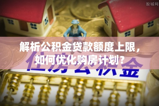 安平解析公积金贷款额度上限，如何优化购房计划？