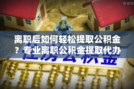 安平离职后如何轻松提取公积金？专业离职公积金提取代办服务指南