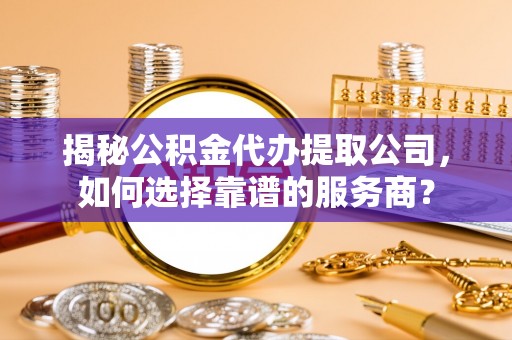 安平揭秘公积金代办提取公司，如何选择靠谱的服务商？