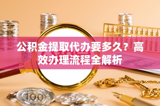安平公积金提取代办要多久？高效办理流程全解析