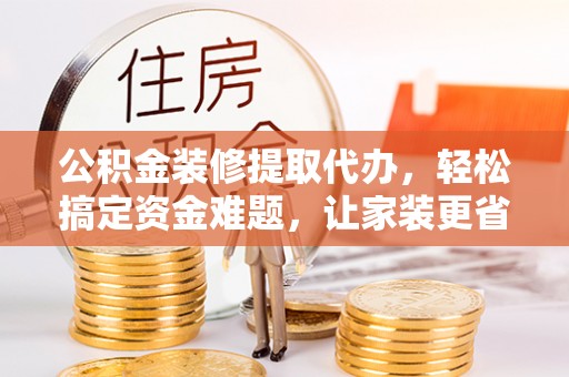 安平公积金装修提取代办，轻松搞定资金难题，让家装更省心