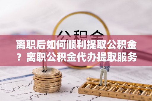 安平离职后如何顺利提取公积金？离职公积金代办提取服务助力无忧办理