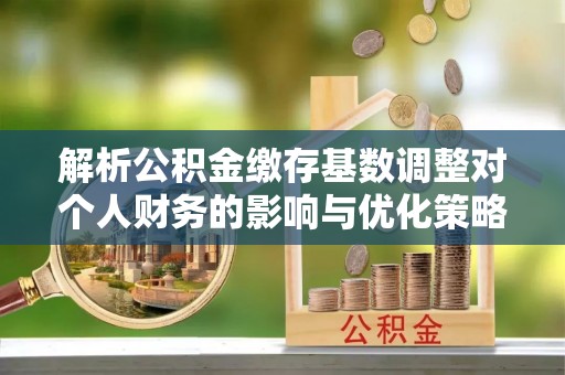 安平解析公积金缴存基数调整对个人财务的影响与优化策略