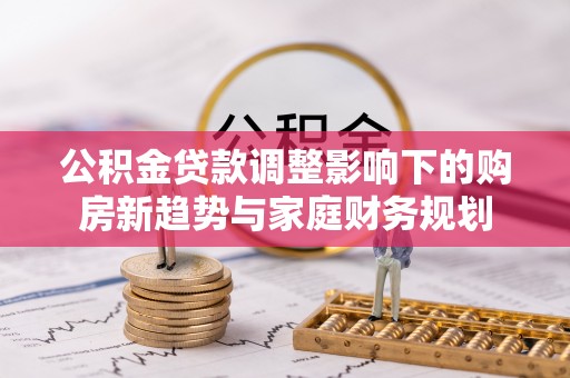 安平公积金贷款调整影响下的购房新趋势与家庭财务规划