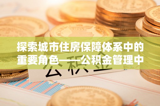 安平探索城市住房保障体系中的重要角色——公积金管理中心