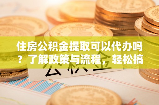 安平住房公积金提取可以代办吗？了解政策与流程，轻松搞定公积金提取