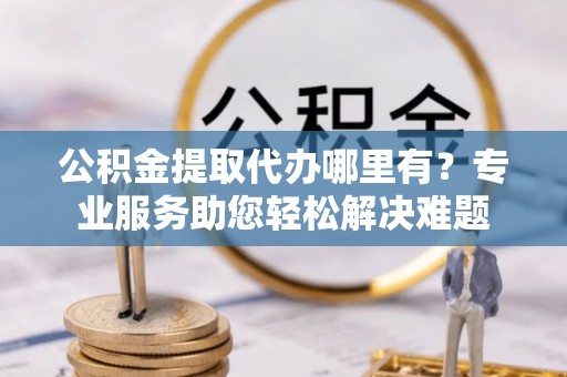安平公积金提取代办哪里有？专业服务助您轻松解决难题