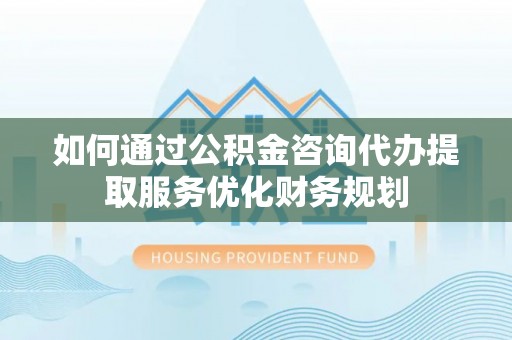 安平如何通过公积金咨询代办提取服务优化财务规划