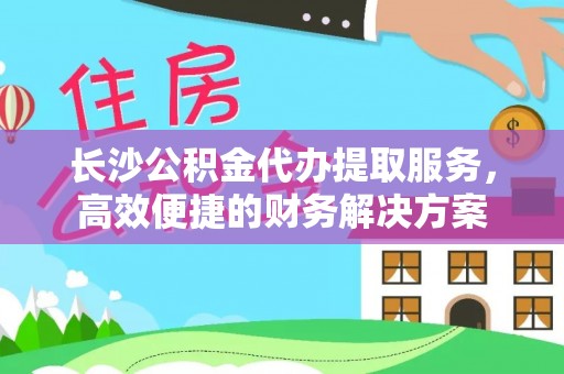 安平长沙公积金代办提取服务，高效便捷的财务解决方案