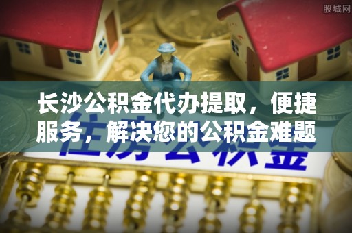安平长沙公积金代办提取，便捷服务，解决您的公积金难题