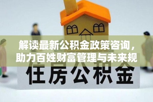 安平解读最新公积金政策咨询，助力百姓财富管理与未来规划