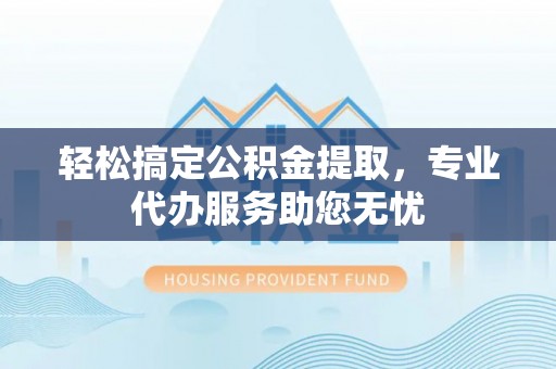 安平轻松搞定公积金提取，专业代办服务助您无忧