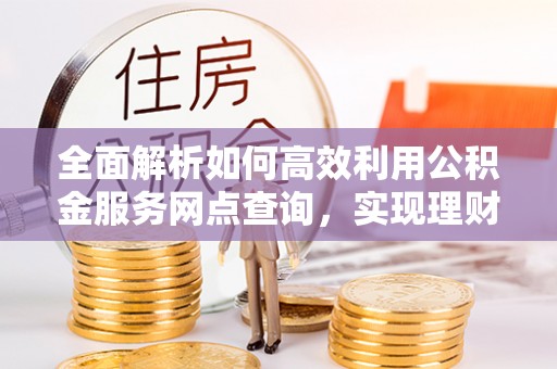 安平全面解析如何高效利用公积金服务网点查询，实现理财与生活优化