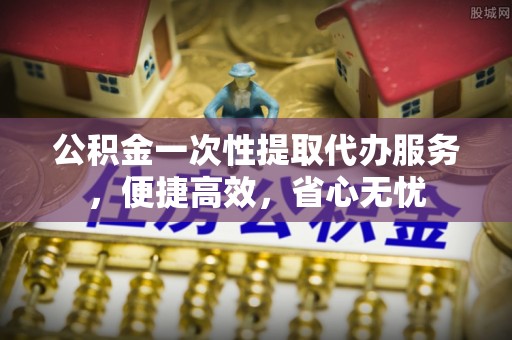 安平公积金一次性提取代办服务，便捷高效，省心无忧