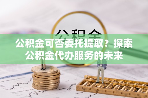 安平公积金可否委托提取？探索公积金代办服务的未来